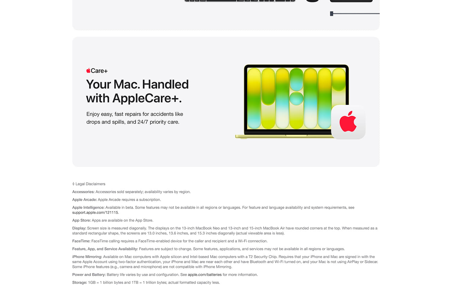 Accessories sold separately; availability by region. Apple Arcade: Apple Arcade requires a subscription. Apple Intelligence: Available in beta. Some features may not be available in all regions or languages. For feature and language availability and sytem requirements, see support.apple.com/121115. App Store: Apps are available on the App Store. Display: Screen size is measured diagonally. The displays on the 13-inch MacBook Neo and 13-inch and 15-inch MacBook Air have rounded corners at the top. When measured as a standard rectangular shape 13.0 inches, 13.6, and 15.3 inches diagonally (actual viewable area is less). FaceTime: FaceTime calling requires a FaceTime-enabled device or the caller and recipient and Wi-Fi connection. Feature, App, and Service Availability: Features are subject to change. Some features, applications, and services may not be available in all regions or languages. iPhone Mirroring: Available on Mac computers with Apple silicon and Intel-based computers with a T2 Security Chip. Requires that your iPhone and Mac are signing with the same Apple Account using two-factor authentication, you iPhone and Mac are near each other and have Bluetooth and Wi-Fi turned on, and your Mac is not using AirPlay or Sidecar. Some iPhone features (e.g., camera and microphone) are not compatible with iPhone Mirroring. Power and Battery: Battery life varies by use and configuration. See apple.com/batteries for more information. Storage: 1GB = 1 billion bytes ad 1TB = 1 trillion bytes; actual formatted capacity less.